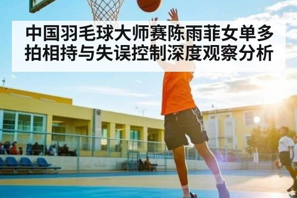 中国羽毛球大师赛陈雨菲女单多拍相持与失误控制深度观察分析