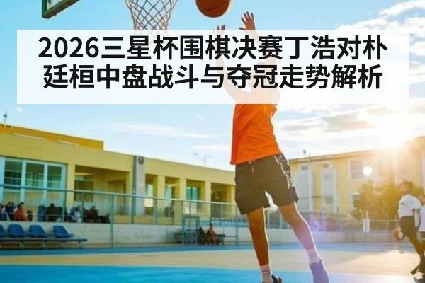 2026三星杯围棋决赛丁浩对朴廷桓中盘战斗与夺冠走势解析